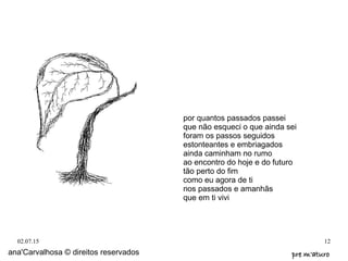 02.07.15 12
por quantos passados passei
que não esqueci o que ainda sei
foram os passos seguidos
estonteantes e embriagados
ainda caminham no rumo
ao encontro do hoje e do futuro
tão perto do fim
como eu agora de ti
nos passados e amanhãs
que em ti vivi
ana'Carvalhosa © direitos reservados pre m'aturopre m'aturo
 