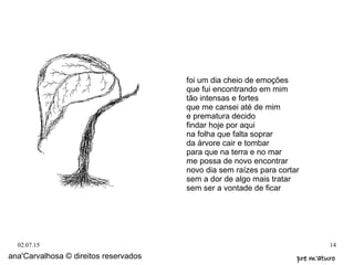02.07.15 14
foi um dia cheio de emoções
que fui encontrando em mim
tão intensas e fortes
que me cansei até de mim
e prematura decido
findar hoje por aqui
na folha que falta soprar
da árvore cair e tombar
para que na terra e no mar
me possa de novo encontrar
novo dia sem raízes para cortar
sem a dor de algo mais tratar
sem ser a vontade de ficar
ana'Carvalhosa © direitos reservados pre m'aturopre m'aturo
 