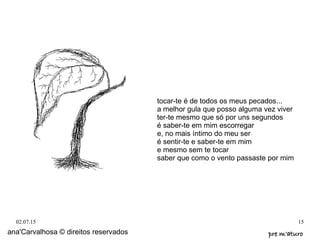 02.07.15 15
tocar-te é de todos os meus pecados...
a melhor gula que posso alguma vez viver
ter-te mesmo que só por uns segundos
é saber-te em mim escorregar
e, no mais íntimo do meu ser
é sentir-te e saber-te em mim
e mesmo sem te tocar
saber que como o vento passaste por mim
ana'Carvalhosa © direitos reservados pre m'aturopre m'aturo
 