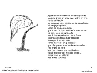 02.07.15 16
jogámos uma vez mais o som à parede
e esbarrámos no beco sem saída ao eco
surtiu o silêncio
no jogo que nem perdemos ou ganhámos
foi um jogo apenas
sobre as plumas sem cor
que voam de nós nos dados sem número
no pano verde do planalto
nas fichas espalhadas como flores
e pérolas doiradas não trocadas
mas que ficam em nós
como marcas bem passadas
que não passam nem são restauradas
são jogos de vida
que nem devem ser partilhadas
pois o silêncio dos nossos jogos...
fixaram-se no silêncio
das letras trocadas
ana'Carvalhosa © direitos reservados pre m'aturopre m'aturo
 