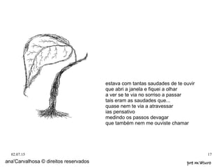 02.07.15 17
estava com tantas saudades de te ouvir
que abri a janela e fiquei a olhar
a ver se te via no sorriso a passar
tais eram as saudades que...
quase nem te via a atravessar
ias pensativo
medindo os passos devagar
que também nem me ouviste chamar
ana'Carvalhosa © direitos reservados pre m'aturopre m'aturo
 
