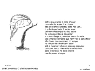 02.07.15 18
estive esperando a noite chegar
cansada de te ver rir e chorar
até a nuvem se afastou para não ver...
o quão importante é saber amar
onde estiveste que eu não estive
foi tempo perdido a aguardar
a nossa chegada, a nossa forma de estar
tão simples e singela que nem vale a pena falar
são horas que decorrem no tempo
no tempo de cá também estar
sob o mesmo verbo em sintonia conjugar
qualquer verbo mas mais o verbo amar
para te sufocar no ódio e raiva
que te possa abraçar
ana'Carvalhosa © direitos reservados pre m'aturopre m'aturo
 