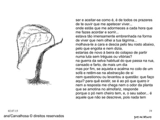 02.07.15 19
ser e aceitar-se como é, é de todos os prazeres
de te ouvir que me apetecer viver...
onde estás que me adormeces a cada hora que
me fazes acordar e sorrir...
estava tão imensamente embrenhada na forma
de viver que nem olhei a tua lágrima...
molhava-te a cara e descia pelo teu rosto abaixo,
pelo que engolia e nem dizia,
estarias de novo à beira do colapso de partir
numa luta sem tréguas ou vitórias?
na guerra da selva habitual do que passa na rua,
cansado e farto, de mais um dia
mas por fim, se aquieta e acalma no colo de um
sofá e retêm-se na abstracção de si
nem questionou ou levantou a questão: que faço
aqui? para quê existir, se é ao pó que quero ir
nem a resposta me chega nem o odor da planta
que se amotina no almofariz, responde
porque o pó nem cheiro tem, e, o seu sabor... é
aquele que não se descreve, pois nada tem
ana'Carvalhosa © direitos reservados pre m'aturopre m'aturo
 