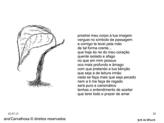 02.07.15 20
prostrei meu corpo à tua imagem
verguei no símbolo de passagem
e comigo te levei pela mão
de tal forma crente...
que hoje és rei do meu coração
quente isolado e afago
no que em mim possuo
oco mais profundo e âmago
com que pretendo a tua bênção
que seja a de leitura irmão
nada se faça mais que seja pecado
nem a ti me faça de rogado
será puro e carismático
tenhas o entendimento de aceitar
que terei todo o prazer de amar
ana'Carvalhosa © direitos reservados pre m'aturopre m'aturo
 