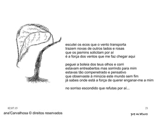 02.07.15 21
ana'Carvalhosa © direitos reservados pre m'aturopre m'aturo
escutei os ecos que o vento transporta
trazem novas de outros lados e rosas
que os jasmins solicitam por aí
é a força dos ventos que me faz chegar aqui
peguei a boleia dos teus olhos e corri
estavam entreabertos mas sorrindo para mim
estavas tão compenetrado e pensativo
que observaste à minúcia este mundo sem fim
já sabes onde está a força de querer enganar-me a mim
no sorriso escondido que refutas por aí...
 