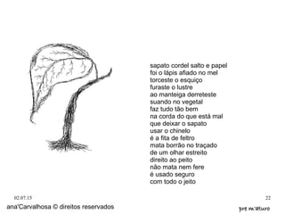 02.07.15 22
ana'Carvalhosa © direitos reservados pre m'aturopre m'aturo
sapato cordel salto e papel
foi o lápis afiado no mel
torceste o esquiço
furaste o lustre
ao manteiga derreteste
suando no vegetal
faz tudo tão bem
na corda do que está mal
que deixar o sapato
usar o chinelo
é a fita de feltro
mata borrão no traçado
de um olhar estreito
direito ao peito
não mata nem fere
é usado seguro
com todo o jeito
 