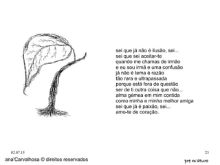 02.07.15 23
ana'Carvalhosa © direitos reservados pre m'aturopre m'aturo
sei que já não é ilusão, sei...
sei que sei aceitar-te
quando me chamas de irmão
e eu sou irmã e uma confusão
já não é tema é razão
tão rara e ultrapassada
porque está fora de questão
ser de ti outra coisa que não...
alma gémea em mim contida
como minha e minha melhor amiga
sei que já é paixão, sei...
amo-te de coração.
 