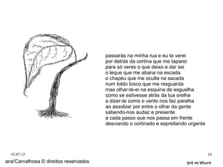 02.07.15 24
ana'Carvalhosa © direitos reservados pre m'aturopre m'aturo
passarás na minha rua e eu te verei
por detrás da cortina que me taparei
para só veres o que deixo e dar sei
o leque que me abana na escada
o chapéu que me oculta na sacada
num toldo tosco que me resguarda
mas olhar-te-ei na esquina de esguelha
como se estivesse atrás da tua orelha
a dizer-te como o vento nos faz parelha
ao assobiar por entre o olhar da gente
sabendo-nos audaz e presente
a cada passo que nos passa em frente
desviando o cortinado e espreitando urgente
 