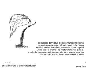 02.07.15 25
ana'Carvalhosa © direitos reservados pre m'aturopre m'aturo
se pudesse derrubava todos os muros e fronteiras
se pudesse criava um outro mundo e outra nação
reuniria o reino animal em comunhão com o vegetal
uniria o céu e a terra e na mistura teríamos o meio
o meio de tudo sem o extremo da noite ou o pico do meio dia
mas sim o momento de termos o interior em nós
 