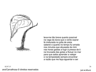 02.07.15 26
ana'Carvalhosa © direitos reservados pre m'aturopre m'aturo
leva-me tão breve quanto possível
na vaga da duna que o vento soprar
lá misturada no grão de areia
saberei o quanto no tempo fui amada
nos minutos que abusaste de mim
nas horas gastas a fugir à pressa de ti
na trovoada das gotas a flutuar no mar
para que saiba aprender a velejar
e na tempestade sempre encontrar
a razão que me faça aguentar e ser
 