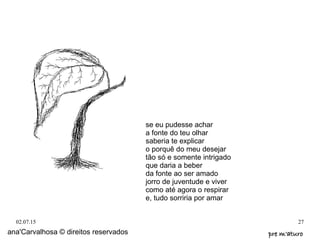 02.07.15 27
ana'Carvalhosa © direitos reservados pre m'aturopre m'aturo
se eu pudesse achar
a fonte do teu olhar
saberia te explicar
o porquê do meu desejar
tão só e somente intrigado
que daria a beber
da fonte ao ser amado
jorro de juventude e viver
como até agora o respirar
e, tudo sorriria por amar
 