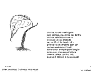 02.07.15 29
ana'Carvalhosa © direitos reservados pre m'aturopre m'aturo
amo-te, natureza selvagem
suja por fora, mas limpa por dentro
amo-te, selvática natureza
que não se suja crescida
se mantêm intacta e indolor
porque se ama mesmo sem cor
no sorriso de uma missão
saber amar em qualquer situação
amar-te-ei em qualquer altura
que me deixes dar-te a mão
porque já possuis o meu coração
 