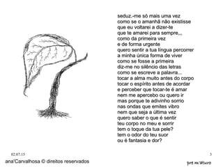 02.07.15 3
seduz.-me só mais uma vezseduz.-me só mais uma vez
como se o amanhã não existissecomo se o amanhã não existisse
que eu voltarei a dizer-teque eu voltarei a dizer-te
que te amarei para sempre,,,que te amarei para sempre,,,
como da primeira vezcomo da primeira vez
e de forma urgentee de forma urgente
quero sentir a tua língua percorrerquero sentir a tua língua percorrer
a minha única forma de vivera minha única forma de viver
como se fosse a primeiracomo se fosse a primeira
diz-me no silêncio das letrasdiz-me no silêncio das letras
como se escreve a palavra...como se escreve a palavra...
tocar a alma muito antes do corpotocar a alma muito antes do corpo
tocar o espírito antes de acordartocar o espírito antes de acordar
e perceber que tocar-te é amare perceber que tocar-te é amar
nem me apercebo ou quero irnem me apercebo ou quero ir
mas porque te adivinho sorriomas porque te adivinho sorrio
nas ondas que emites vibronas ondas que emites vibro
nem que seja a última veznem que seja a última vez
quero saber o que é sentirquero saber o que é sentir
teu corpo no meu e sorrirteu corpo no meu e sorrir
tem o toque da tua pele?tem o toque da tua pele?
tem o odor do teu suortem o odor do teu suor
ou é fantasia e dor?ou é fantasia e dor?
ana'Carvalhosa © direitos reservados pre m'aturopre m'aturo
 