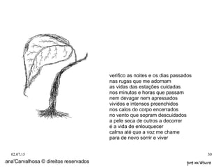 02.07.15 30
ana'Carvalhosa © direitos reservados pre m'aturopre m'aturo
verifico as noites e os dias passados
nas rugas que me adornam
as vidas das estações cuidadas
nos minutos e horas que passam
nem devagar nem apressados
vividos e intensos preenchidos
nos calos do corpo encerrados
no vento que sopram descuidados
a pele seca de outros a decorrer
é a vida de enlouquecer
calma até que a voz me chame
para de novo sorrir e viver
 