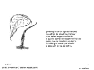 02.07.15 31
ana'Carvalhosa © direitos reservados pre m'aturopre m'aturo
podem passar as águas na fonte
nos olhos de alguém a marejar
mas todas as gotas saberão
o quanto corre no nascer do coração
gotas que se escutam no riacho
da vida que nasce por missão
a cada um o seu, eu acho...
 