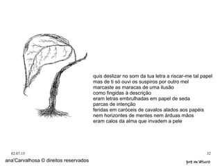 02.07.15 32
ana'Carvalhosa © direitos reservados pre m'aturopre m'aturo
quis deslizar no som da tua letra a riscar-me tal papel
mas de ti só ouvi os suspiros por outro mel
marcaste as maracas de uma ilusão
como fingidas à descrição
eram letras embrulhadas em papel de seda
parcas de intenção
feridas em caróceis de cavalos alados aos papéis
nem horizontes de mentes nem árduas mãos
eram calos da alma que invadem a pele
 
