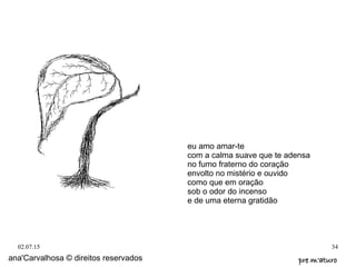 02.07.15 34
ana'Carvalhosa © direitos reservados pre m'aturopre m'aturo
eu amo amar-te
com a calma suave que te adensa
no fumo fraterno do coração
envolto no mistério e ouvido
como que em oração
sob o odor do incenso
e de uma eterna gratidão
 