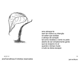 02.07.15 35
ana'Carvalhosa © direitos reservados pre m'aturopre m'aturo
amo abraçar-te
sem ter motivo ou intenção
só saber que aceitas
o abraço de coração
tal como recebes o vento no peito
aberto de ser simplesmente gente
que se evapora no ar
quando o tempo muda
e tudo se deixa escapar.
 