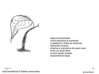 02.07.15 36
ana'Carvalhosa © direitos reservados pre m'aturopre m'aturo
beijar-te docemente
como estivesse te querendo
e apelando a todos os sintomas
dementes insanos
próprios e impróprios de quem ama
amar um doce olhar
e entre poses simples
docemente te beijar
 