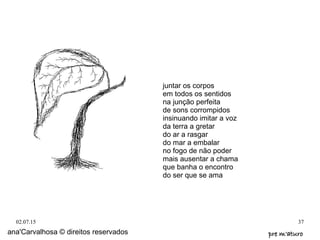 02.07.15 37
ana'Carvalhosa © direitos reservados pre m'aturopre m'aturo
juntar os corpos
em todos os sentidos
na junção perfeita
de sons corrompidos
insinuando imitar a voz
da terra a gretar
do ar a rasgar
do mar a embalar
no fogo de não poder
mais ausentar a chama
que banha o encontro
do ser que se ama
 