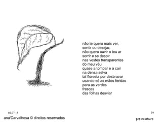 02.07.15 39
ana'Carvalhosa © direitos reservados pre m'aturopre m'aturo
não te quero mais ver,
sentir ou desejar,
não quero ouvir o teu ar
sorrir e se despir
nas vestes transparentes
do meu véu
quase a tombar e a cair
na densa selva
tal floresta por desbravar
usando só as mãos feridas
para as verdes
frescas
das folhas desviar
 