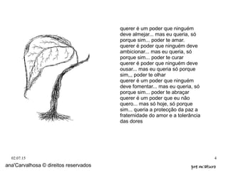 02.07.15 4
querer é um poder que ninguém
deve almejar... mas eu queria, só
porque sim... poder te amar.
querer é poder que ninguém deve
ambicionar... mas eu queria, só
porque sim... poder te curar
querer é poder que ninguém deve
ousar... mas eu queria só porque
sim,,, poder te olhar
querer é um poder que ninguém
deve fomentar... mas eu queria, só
porque sim... poder te abraçar
querer é um poder que eu não
quero... mas só hoje, só porque
sim... queria a protecção da paz a
fraternidade do amor e a tolerância
das dores
ana'Carvalhosa © direitos reservados pre m'aturopre m'aturo
 