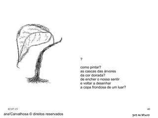 02.07.15 40
ana'Carvalhosa © direitos reservados pre m'aturopre m'aturo
?
como pintar?
as cascas das árvores
da cor doirada?
de encher o nosso sentir
e voltar a desenhar
a copa frondosa de um luar?
 