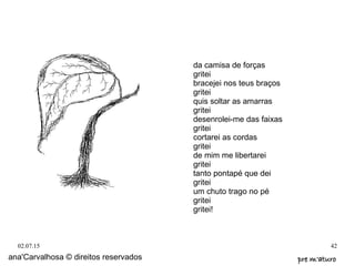 02.07.15 42
ana'Carvalhosa © direitos reservados pre m'aturopre m'aturo
da camisa de forças
gritei
bracejei nos teus braços
gritei
quis soltar as amarras
gritei
desenrolei-me das faixas
gritei
cortarei as cordas
gritei
de mim me libertarei
gritei
tanto pontapé que dei
gritei
um chuto trago no pé
gritei
gritei!
 
