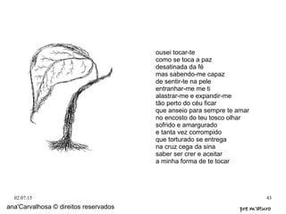 02.07.15 43
ana'Carvalhosa © direitos reservados pre m'aturopre m'aturo
ousei tocar-te
como se toca a paz
desatinada da fé
mas sabendo-me capaz
de sentir-te na pele
entranhar-me me ti
alastrar-me e expandir-me
tão perto do céu ficar
que anseio para sempre te amar
no encosto do teu tosco olhar
sofrido e amargurado
e tanta vez corrompido
que torturado se entrega
na cruz cega da sina
saber ser crer e aceitar
a minha forma de te tocar
 