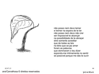 02.07.15 44
ana'Carvalhosa © direitos reservados pre m'aturopre m'aturo
não posso nem devo temer
e tremer na espera de te ter
não posso nem devo não crer
ser impossível te alcançar
na possibilidade de te abraçar
direi somente acreditar
que de todas as leis
na letra que se jaz amar
foram as palavras
que dominaram o teu dizer
expondo-me intimamente no sentir
só possível porque me dás te ouvir
 