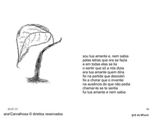 02.07.15 46
ana'Carvalhosa © direitos reservados pre m'aturopre m'aturo
sou tua amante e, nem sabia
pelas letras que ora se fazia
e em todas elas se lia
o sentir que só a nós dizia
era tua amante quem diria
foi na partida que descobri
foi a chorar que o inventei
na ausência do que não podia
chamar-te se te sentia
fui tua amante e nem sabia
 