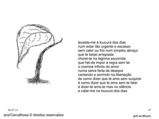 02.07.15 47
ana'Carvalhosa © direitos reservados pre m'aturopre m'aturo
levaste-me à loucura dos dias
num estar tão urgente e escasso
sem calor ou frio num simples abraço
que te beijei arrepiada
chorei-te na lágrima escorrida
que hei-de impor a regra sem lei
o cosmos infinito do amor
numa selva farta de desejos
cantando e sorrindo na libertação
de como dizer que te amo sem suspirar
é como dizer que te amo sem te falar
é dizer-te amo-te mas no silêncio
e calar-me na loucura dos dias
 