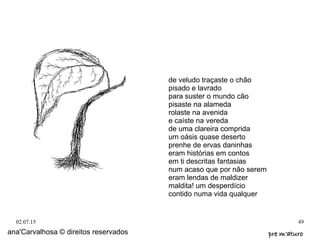 02.07.15 49
ana'Carvalhosa © direitos reservados pre m'aturopre m'aturo
de veludo traçaste o chão
pisado e lavrado
para suster o mundo cão
pisaste na alameda
rolaste na avenida
e caíste na vereda
de uma clareira comprida
um oásis quase deserto
prenhe de ervas daninhas
eram histórias em contos
em ti descritas fantasias
num acaso que por não serem
eram lendas de maldizer
maldita! um desperdício
contido numa vida qualquer
 