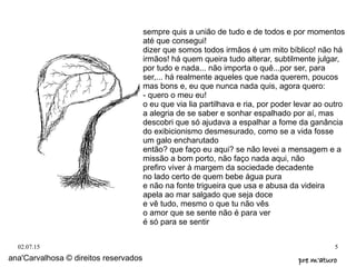 02.07.15 5
ana'Carvalhosa © direitos reservados pre m'aturopre m'aturo
sempre quis a união de tudo e de todos e por momentos
até que consegui!
dizer que somos todos irmãos é um mito bíblico! não há
irmãos! há quem queira tudo alterar, subtilmente julgar,
por tudo e nada... não importa o quê...por ser, para
ser,... há realmente aqueles que nada querem, poucos
mas bons e, eu que nunca nada quis, agora quero:
- quero o meu eu!
o eu que via lia partilhava e ria, por poder levar ao outro
a alegria de se saber e sonhar espalhado por aí, mas
descobri que só ajudava a espalhar a fome da ganância
do exibicionismo desmesurado, como se a vida fosse
um galo encharutado
então? que faço eu aqui? se não levei a mensagem e a
missão a bom porto, não faço nada aqui, não
prefiro viver à margem da sociedade decadente
no lado certo de quem bebe água pura
e não na fonte trigueira que usa e abusa da videira
apela ao mar salgado que seja doce
e vê tudo, mesmo o que tu não vês
o amor que se sente não é para ver
é só para se sentir
 