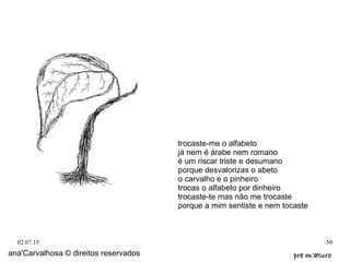 02.07.15 50
ana'Carvalhosa © direitos reservados pre m'aturopre m'aturo
trocaste-me o alfabeto
já nem é árabe nem romano
é um riscar triste e desumano
porque desvalorizas o abeto
o carvalho e o pinheiro
trocas o alfabeto por dinheiro
trocaste-te mas não me trocaste
porque a mim sentiste e nem tocaste
 