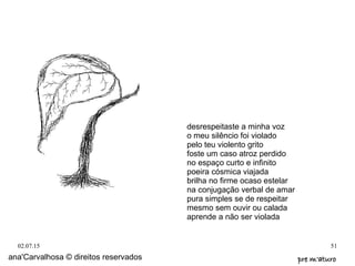 02.07.15 51
ana'Carvalhosa © direitos reservados pre m'aturopre m'aturo
desrespeitaste a minha voz
o meu silêncio foi violado
pelo teu violento grito
foste um caso atroz perdido
no espaço curto e infinito
poeira cósmica viajada
brilha no firme ocaso estelar
na conjugação verbal de amar
pura simples se de respeitar
mesmo sem ouvir ou calada
aprende a não ser violada
 