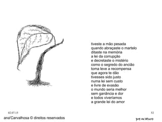 02.07.15 52
ana'Carvalhosa © direitos reservados pre m'aturopre m'aturo
tiveste a mão pesada
quando abraçaste o martelo
ditaste na memória
a lei da corrupção
e decretaste o mistério
como o segredo do ancião
toma leve a recompensa
que agora te dão
tivesses sido justo
numa lei sem custo
e livre de evasão
o mundo seria melhor
sem ganância e dor
e todos viveríamos
a grande lei do amor
 