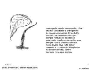 02.07.15 53
ana'Carvalhosa © direitos reservados pre m'aturopre m'aturo
quero poder condenar-me ao teu olhar
chamar-te carrasco e entregar-me
às penas sofismáticas do teu brilho
auspício sentindo novo e moço
sempre renovado e audacioso
para poder condenar-me no teu amar
sempre novo e prestes a desejar
numa árvore nova fruto colher
que eu me condene por não plantar
na eira seca do teu ventre
semente nova para semear
 