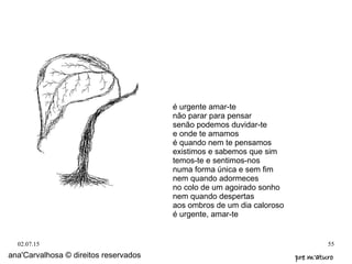 02.07.15 55
ana'Carvalhosa © direitos reservados pre m'aturopre m'aturo
é urgente amar-te
não parar para pensar
senão podemos duvidar-te
e onde te amamos
é quando nem te pensamos
existimos e sabemos que sim
temos-te e sentimos-nos
numa forma única e sem fim
nem quando adormeces
no colo de um agoirado sonho
nem quando despertas
aos ombros de um dia caloroso
é urgente, amar-te
 
