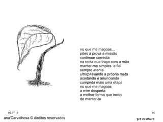 02.07.15 56
ana'Carvalhosa © direitos reservados pre m'aturopre m'aturo
no que me magoas...
pões à prova a missão
continuar correcta
na recta que traço com a mão
manter-me simples e fiel
sempre atenta
ultrapassando a própria meta
aceitando e anunciando
cumprida mais uma etapa
no que me magoas
a mim desperta
a melhor forma que incito
de manter-te
 