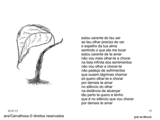 02.07.15 57
ana'Carvalhosa © direitos reservados pre m'aturopre m'aturo
estou carente do teu ser
ao teu olhar preciso de ver
o espelho da tua alma
sentindo o que ela me tocar
estou carente de te amar
não vou mais olhar-te e chorar
na lista infinita dos sentimentos
não vou olhar e chorar-te
não padeço de sofrimentos
que ousem lágrimas chamar
só quero olhar-te e chorar
por demais te amar
no silêncio do olhar
na distância de alcançar
tão perto te quero e tenho
que é no silêncio que vou chorar
por demais te amar
 