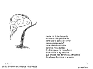 02.07.15 58
ana'Carvalhosa © direitos reservados pre m'aturopre m'aturo
cuidar de ti é estudar-te
e saber o que precisarás
para que te ganas de viver
estarás preparado?
para a bomba da vida
e para a festa curtida
do desespero de nada fazer
então corre e aguenta-te
que ambos nos daremos ao trabalho
de a fazer decorada e a sofrer
 