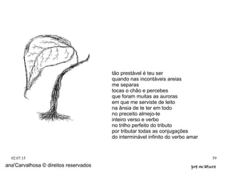 02.07.15 59
ana'Carvalhosa © direitos reservados pre m'aturopre m'aturo
tão prestável é teu ser
quando nas incontáveis areias
me separas
tocas o chão e percebes
que foram muitas as auroras
em que me serviste de leito
na ânsia de te ter em todo
no preceito almejo-te
inteiro verso e verbo
no trilho perfeito do tributo
por tributar todas as conjugações
do interminável infinito do verbo amar
 
