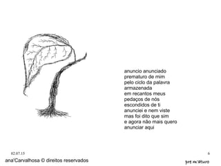 02.07.15 6
anuncio anunciado
prematuro de mim
pelo ciclo da palavra
armazenada
em recantos meus
pedaços de nós
escondidos de ti
anunciei e nem viste
mas foi dito que sim
e agora não mais quero
anunciar aqui
ana'Carvalhosa © direitos reservados pre m'aturopre m'aturo
 