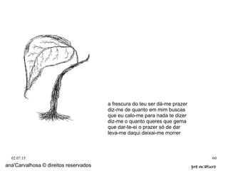 02.07.15 60
ana'Carvalhosa © direitos reservados pre m'aturopre m'aturo
a frescura do teu ser dá-me prazer
diz-me de quanto em mim buscas
que eu calo-me para nada te dizer
diz-me o quanto queres que gema
que dar-te-ei o prazer só de dar
leva-me daqui deixai-me morrer
 