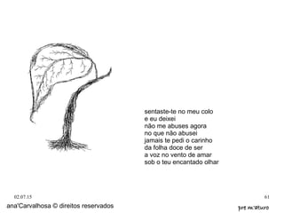 02.07.15 61
ana'Carvalhosa © direitos reservados pre m'aturopre m'aturo
sentaste-te no meu colo
e eu deixei
não me abuses agora
no que não abusei
jamais te pedi o carinho
da folha doce de ser
a voz no vento de amar
sob o teu encantado olhar
 