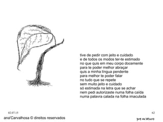 02.07.15 62
ana'Carvalhosa © direitos reservados pre m'aturopre m'aturo
tive de pedir com jeito e cuidado
e de todos os modos ter-te estimado
no que quis em meu corpo docemente
para te poder melhor abraçar
quis a minha língua pendente
para melhor te poder falar
no tudo que se repete
sem muito jeito e cuidado
só estimada na letra que se achar
nem pedi autorizaste numa folha caída
numa palavra calada na folha imaculada
 