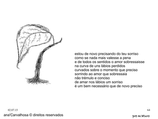 02.07.15 64
ana'Carvalhosa © direitos reservados pre m'aturopre m'aturo
estou de novo precisando do teu sorriso
como se nada mais valesse a pena
e de todos os sentidos o amor sobressaisse
na curva de uns lábios perdidos
curvados sobre o momento que preciso
sorrindo ao amor que sobressaia
não trémulo e conciso
de amar nos lábios um sorriso
é um bem necessário que de novo preciso
 