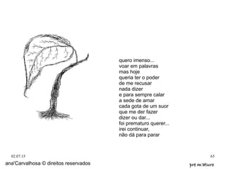 02.07.15 65
ana'Carvalhosa © direitos reservados pre m'aturopre m'aturo
quero imenso...
voar em palavras
mas hoje
queria ter o poder
de me recusar
nada dizer
e para sempre calar
a sede de amar
cada gota de um suor
que me der fazer
dizer ou dar...
foi prematuro querer...
irei continuar,
não dá para parar
 