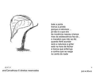 02.07.15 8
bate a porta
tranca a janela
porque a natureza ...
já não é o que era
da inocência nasceu criança
mas da adolescência fez-se...
o macabro que não se diz
quando fértil acordar
será a natureza a gritar
está na hora de fechar
a tranca que enferruja
a cortina que se rasga
no vento do nada
ana'Carvalhosa © direitos reservados pre m'aturopre m'aturo
 
